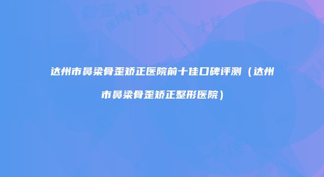 达州市鼻梁骨歪矫正医院前十佳口碑评测（达州市鼻梁骨歪矫正整形医院）