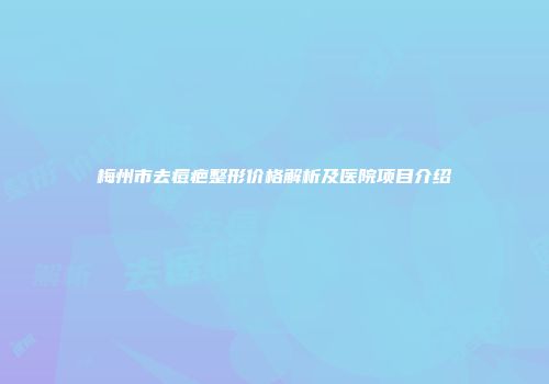 梅州市去痘疤整形价格解析及医院项目介绍