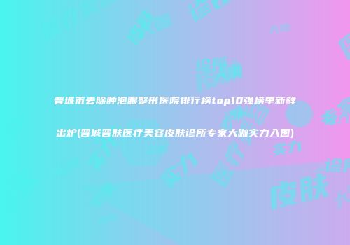 晋城市去除肿泡眼整形医院排行榜top10强榜单新鲜出炉(晋城晋肤医疗美容皮肤诊所专家大咖实力入围)