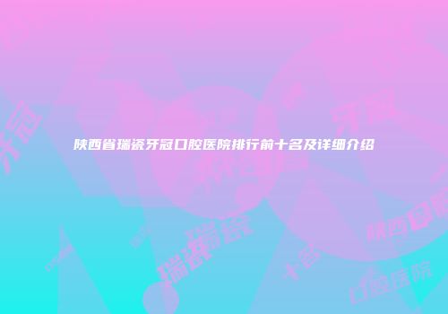陕西省瑞瓷牙冠口腔医院排行前十名及详细介绍