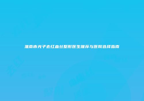 淮南市光子去红血丝整形医生推荐与医院选择指南