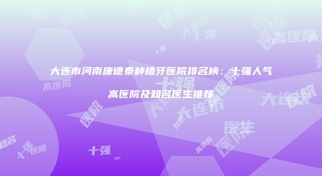 大连市河南康德泰种植牙医院排名榜：十强人气高医院及知名医生推荐