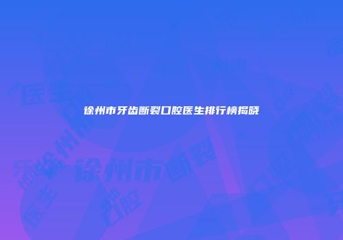 徐州市牙齿断裂口腔医生排行榜揭晓