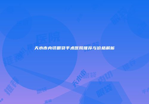 天水市内切眼袋手术医院推荐与价格解析