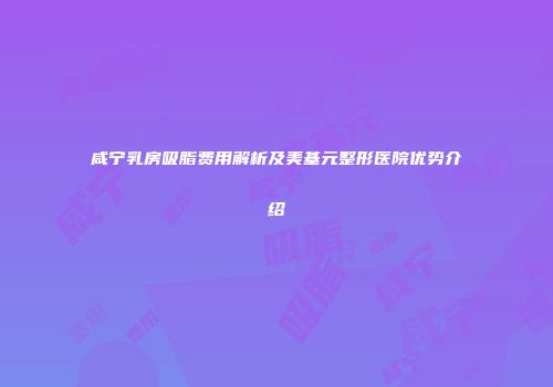 咸宁乳房吸脂费用解析及美基元整形医院优势介绍