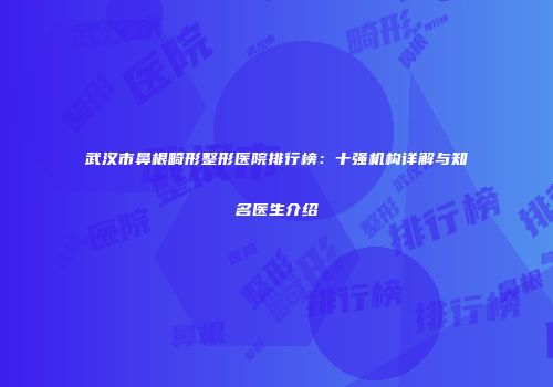 武汉市鼻根畸形整形医院排行榜：十强机构详解与知名医生介绍