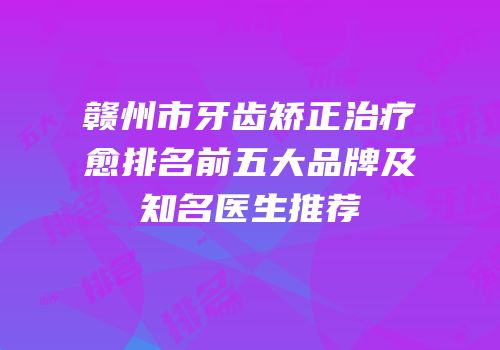 赣州市牙齿矫正治疗愈排名前五大品牌及知名医生推荐