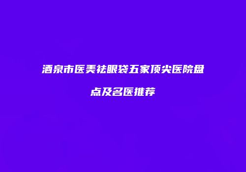 酒泉市医美祛眼袋五家顶尖医院盘点及名医推荐