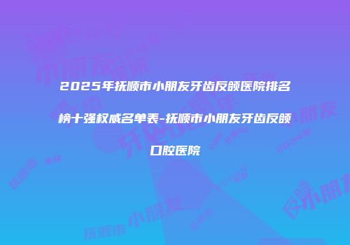 2025年抚顺市小朋友牙齿反颌医院排名榜十强权威名单表-抚顺市小朋友牙齿反颌口腔医院