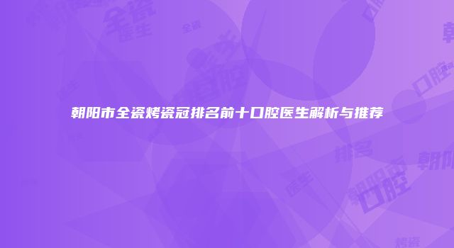 朝阳市全瓷烤瓷冠排名前十口腔医生解析与推荐