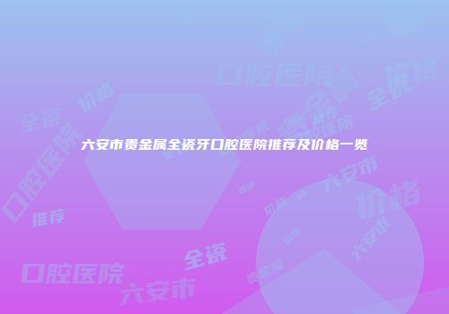 六安市贵金属全瓷牙口腔医院推荐及价格一览