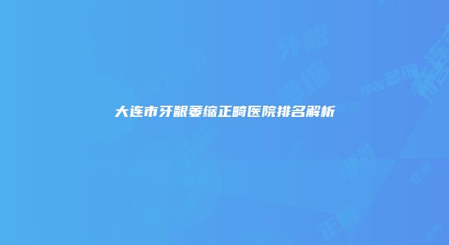 大连市牙龈萎缩正畸医院排名解析