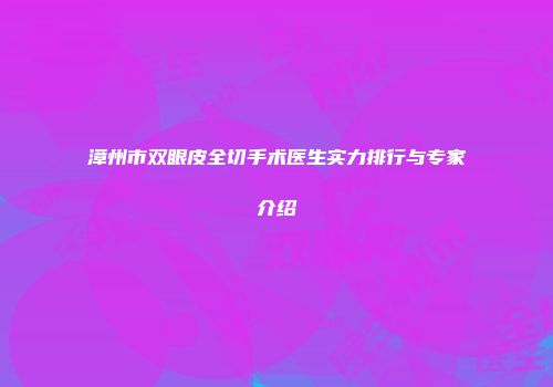 漳州市双眼皮全切手术医生实力排行与专家介绍