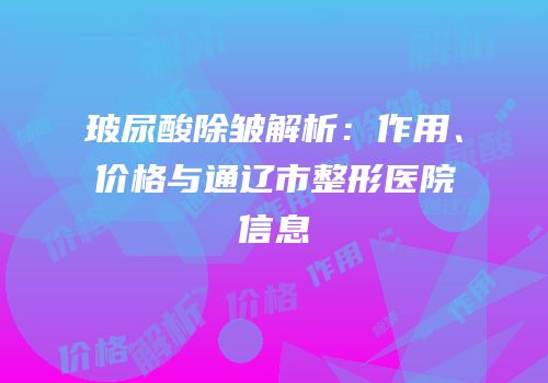 玻尿酸除皱解析：作用、价格与通辽市整形医院信息