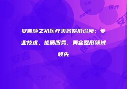 安吉颜之初医疗美容整形诊所：专业技术，优质服务，美容整形领域领先