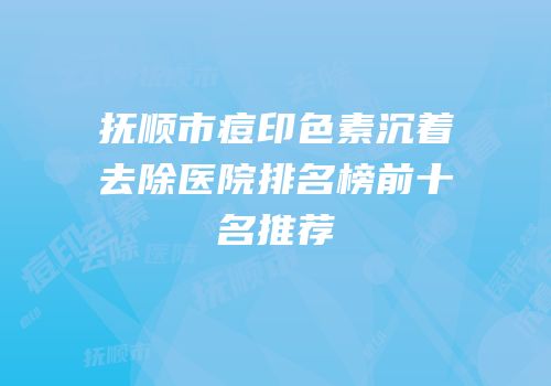 抚顺市痘印色素沉着去除医院排名榜前十名推荐