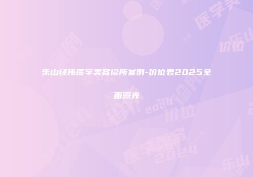 乐山经伟医学美容诊所案例-价位表2025全面曝光