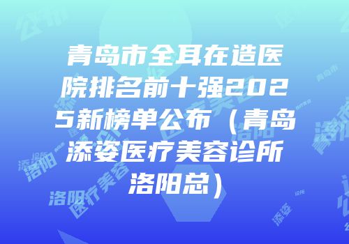 青岛市全耳在造医院排名前十强2025新榜单公布（青岛添姿医疗美容诊所洛阳总）
