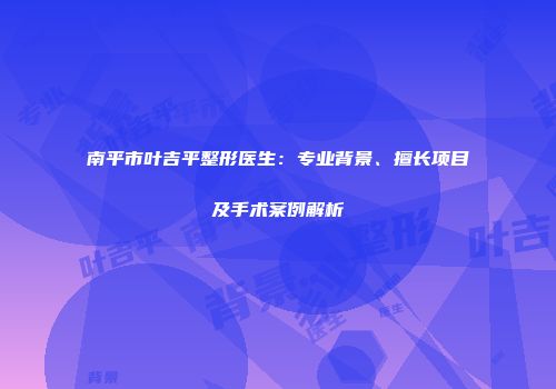 南平市叶吉平整形医生：专业背景、擅长项目及手术案例解析
