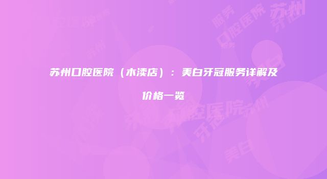 苏州口腔医院（木渎店）：美白牙冠服务详解及价格一览