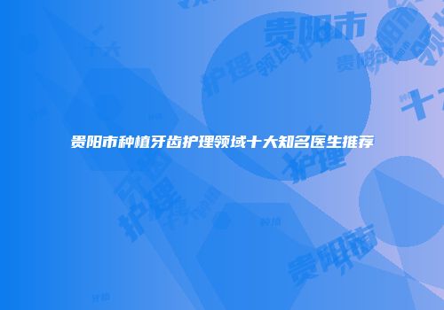 贵阳市种植牙齿护理领域十大知名医生推荐