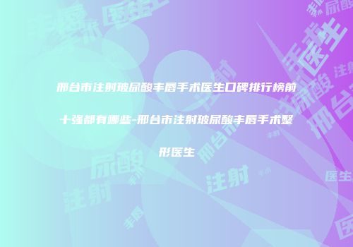 邢台市注射玻尿酸丰唇手术医生口碑排行榜前十强都有哪些-邢台市注射玻尿酸丰唇手术整形医生
