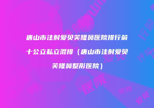 唐山市注射爱贝芙隆鼻医院排行前十公立私立混排（唐山市注射爱贝芙隆鼻整形医院）