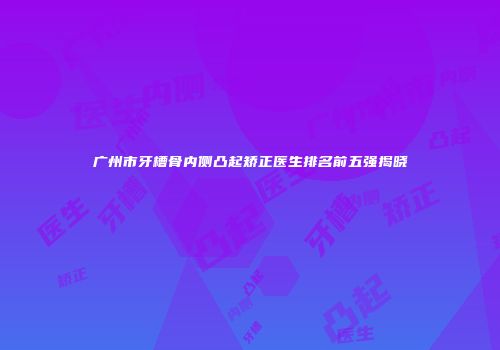 广州市牙槽骨内侧凸起矫正医生排名前五强揭晓