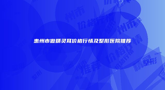 惠州市做精灵耳价格行情及整形医院推荐