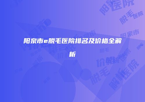 阳泉市e脱毛医院排名及价格全解析