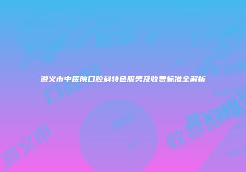 遵义市中医院口腔科特色服务及收费标准全解析