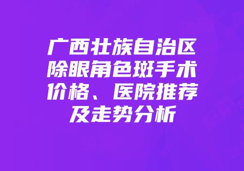 广西壮族自治区除眼角色斑手术价格、医院推荐及走势分析