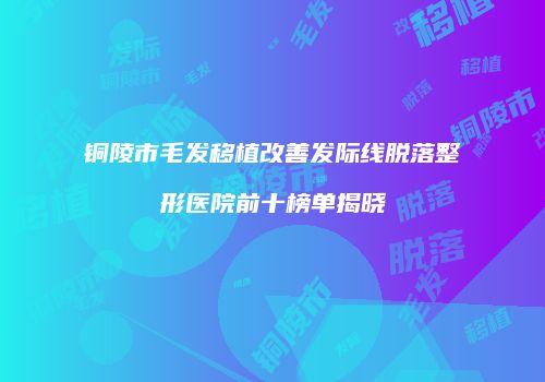 铜陵市毛发移植改善发际线脱落整形医院前十榜单揭晓