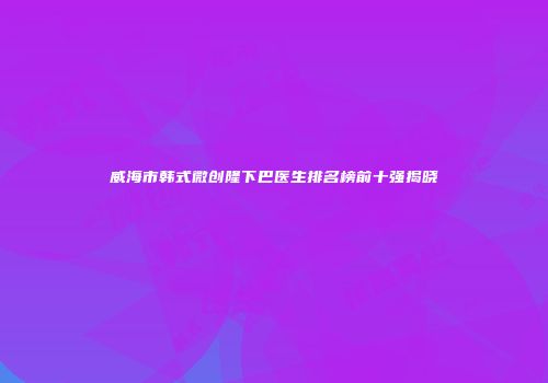 威海市韩式微创隆下巴医生排名榜前十强揭晓