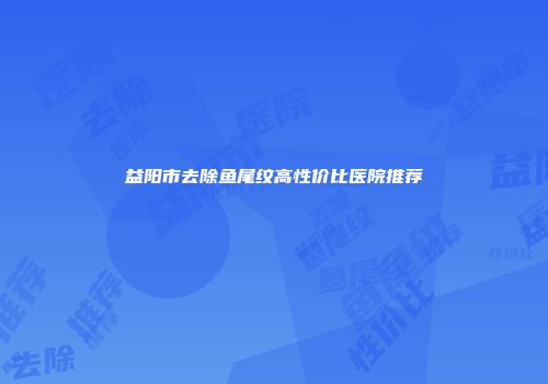 益阳市去除鱼尾纹高性价比医院推荐