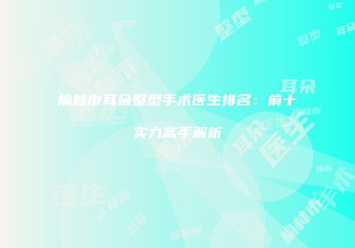 榆林市耳朵整型手术医生排名：前十实力高手解析