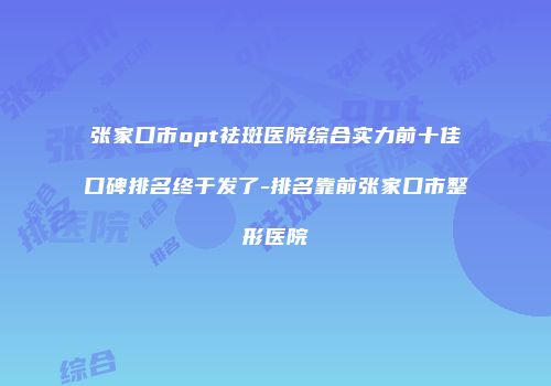 张家口市opt祛斑医院综合实力前十佳口碑排名终于发了-排名靠前张家口市整形医院