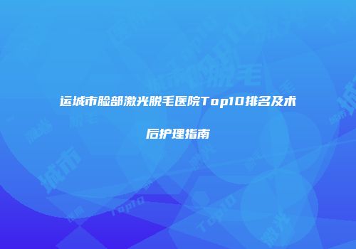 运城市脸部激光脱毛医院Top10排名及术后护理指南