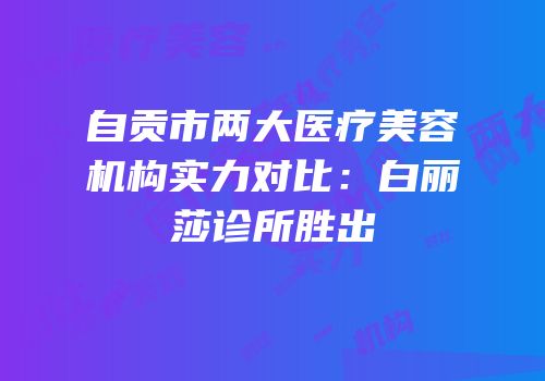自贡市两大医疗美容机构实力对比：白丽莎诊所胜出