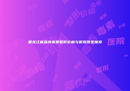 黑龙江省蓝肉毒素整形价格与医院医生推荐