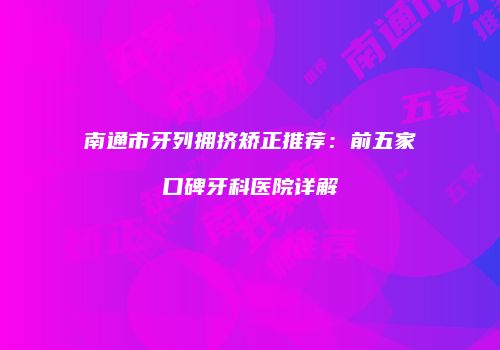 南通市牙列拥挤矫正推荐：前五家口碑牙科医院详解