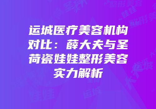 运城医疗美容机构对比：薛大夫与圣荷瓷娃娃整形美容实力解析
