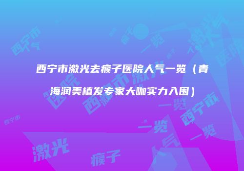 西宁市激光去瘊子医院人气一览（青海润美植发专家大咖实力入围）