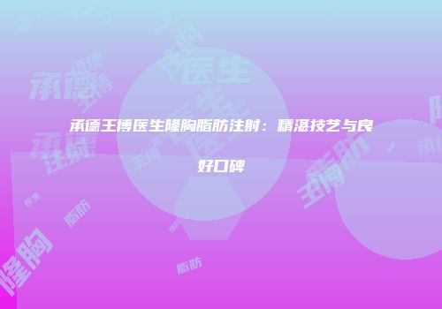 承德王博医生隆胸脂肪注射：精湛技艺与良好口碑