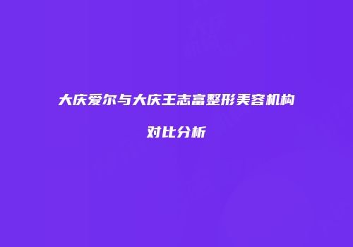 大庆爱尔与大庆王志富整形美容机构对比分析