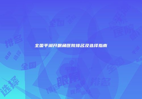 全国平湖开眼角医院排名及选择指南