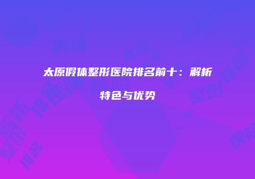 太原假体整形医院排名前十：解析特色与优势