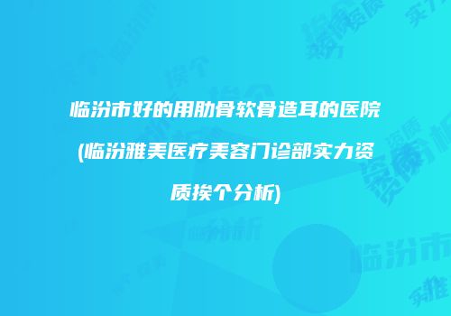 临汾市好的用肋骨软骨造耳的医院(临汾雅美医疗美容门诊部实力资质挨个分析)