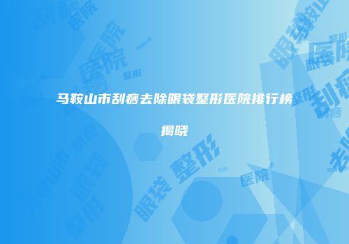 马鞍山市刮痧去除眼袋整形医院排行榜揭晓