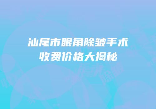 汕尾市眼角除皱手术收费价格大揭秘
